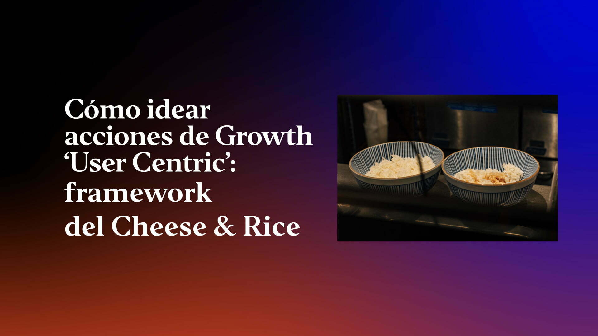 como-idear-acciones-de-growth-user-centric-framework-del-cheese-rice